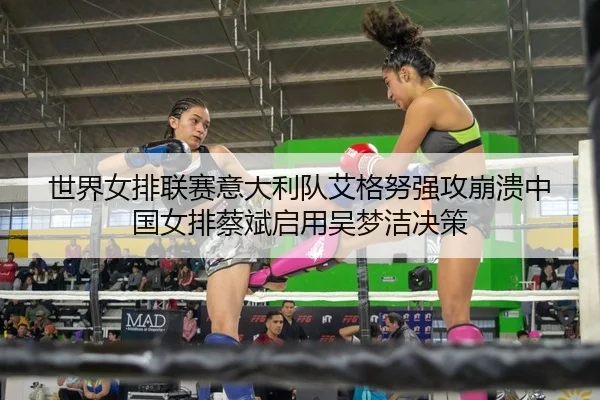 世界女排联赛意大利队艾格努强攻崩溃中国女排蔡斌启用吴梦洁决策